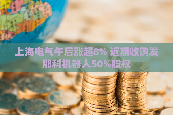 上海电气午后涨超8% 近期收购发那科机器人50%股权